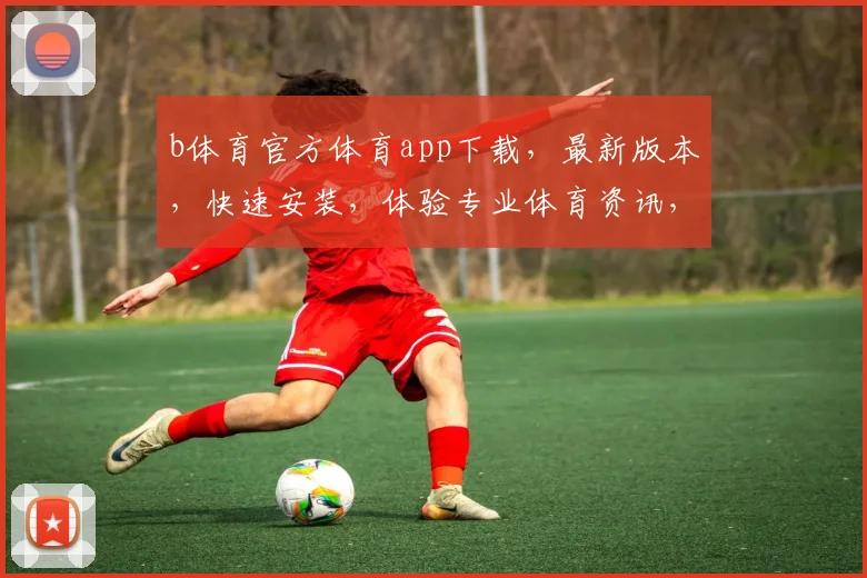 b体育官方体育app下载，最新版本，快速安装，体验专业体育资讯，三步轻松搞定，不容错过